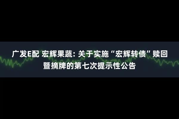 广发E配 宏辉果蔬: 关于实施“宏辉转债”赎回暨摘牌的第七次提示性公告