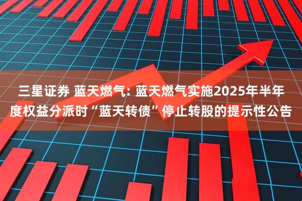 三星证券 蓝天燃气: 蓝天燃气实施2025年半年度权益分派时“蓝天转债”停止转股的提示性公告