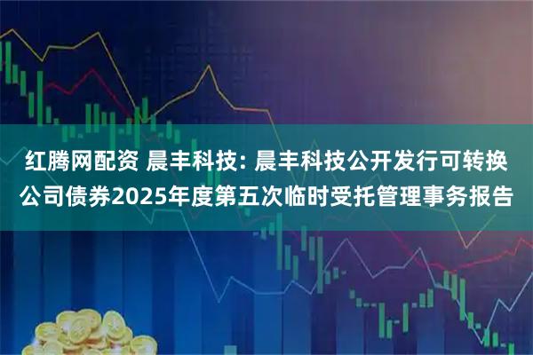 红腾网配资 晨丰科技: 晨丰科技公开发行可转换公司债券2025年度第五次临时受托管理事务报告
