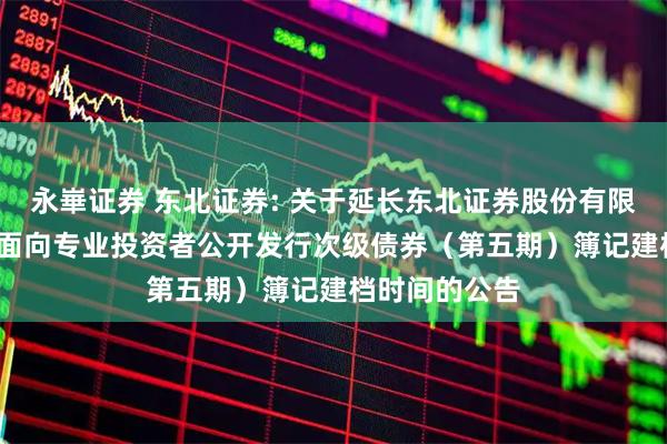 永崋证券 东北证券: 关于延长东北证券股份有限公司2025年面向专业投资者公开发行次级债券（第五期）簿记建档时间的公告