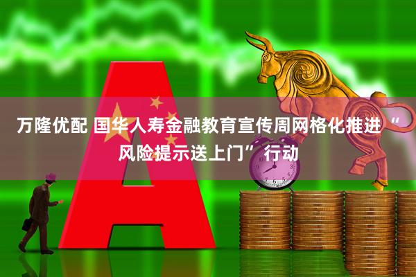 万隆优配 国华人寿金融教育宣传周网格化推进 “风险提示送上门” 行动