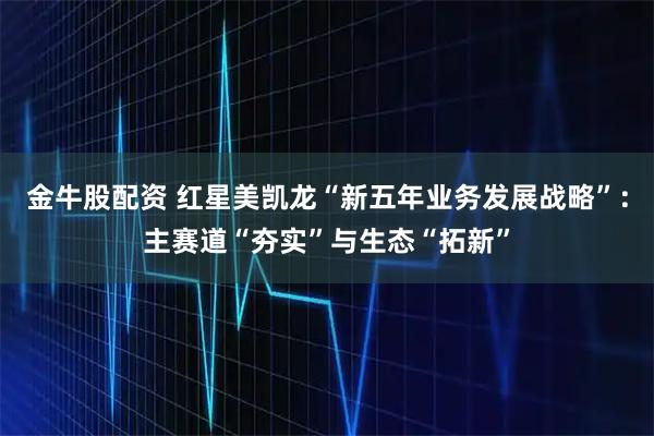 金牛股配资 红星美凯龙“新五年业务发展战略”：主赛道“夯实”与生态“拓新”