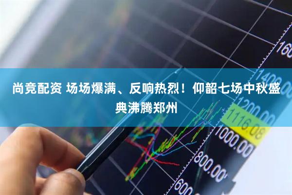 尚竞配资 场场爆满、反响热烈！仰韶七场中秋盛典沸腾郑州