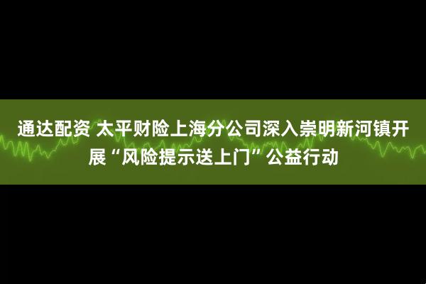 通达配资 太平财险上海分公司深入崇明新河镇开展“风险提示送上门”公益行动