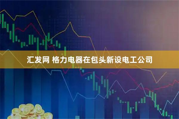 汇发网 格力电器在包头新设电工公司