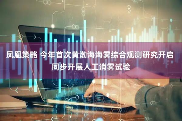 凤凰策略 今年首次黄渤海海雾综合观测研究开启 同步开展人工消雾试验