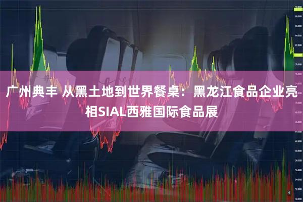 广州典丰 从黑土地到世界餐桌：黑龙江食品企业亮相SIAL西雅国际食品展