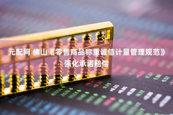 元配网 佛山《零售商品称重诚信计量管理规范》强化承诺赔偿