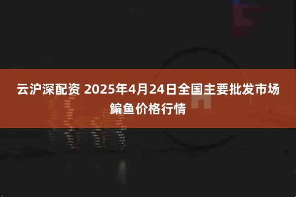 云沪深配资 2025年4月24日全国主要批发市场鳊鱼价格行情