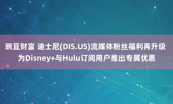 豌豆财富 迪士尼(DIS.US)流媒体粉丝福利再升级 为Disney+与Hulu订阅用户推出专属优惠