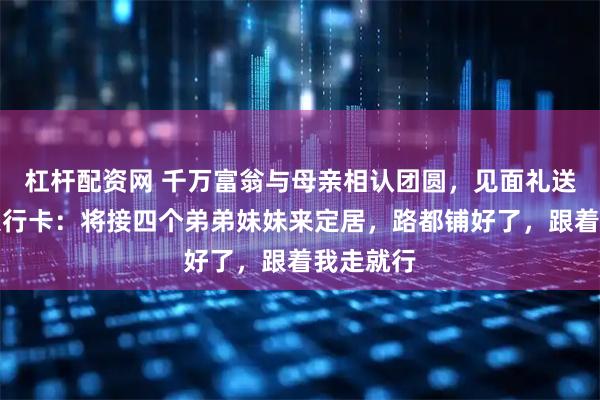 杠杆配资网 千万富翁与母亲相认团圆，见面礼送房子和银行卡：将接四个弟弟妹妹来定居，路都铺好了，跟着我走就行