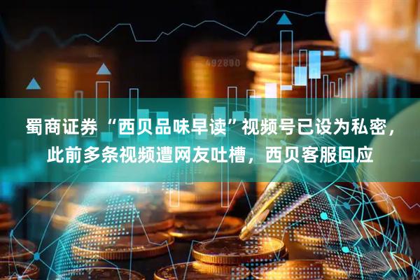 蜀商证券 “西贝品味早读”视频号已设为私密，此前多条视频遭网友吐槽，西贝客服回应
