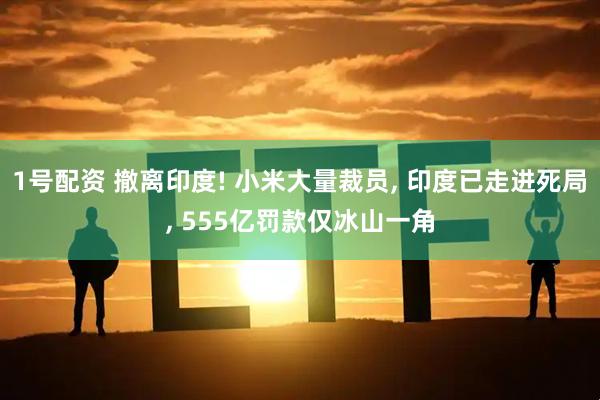 1号配资 撤离印度! 小米大量裁员, 印度已走进死局, 555亿罚款仅冰山一角
