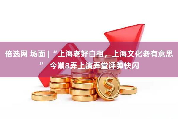 倍选网 场面 | “上海老好白相，上海文化老有意思”  今潮8弄上演弄堂评弹快闪