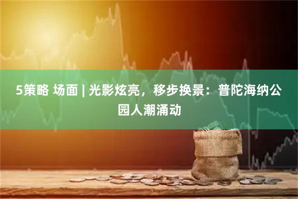 5策略 场面 | 光影炫亮，移步换景：普陀海纳公园人潮涌动