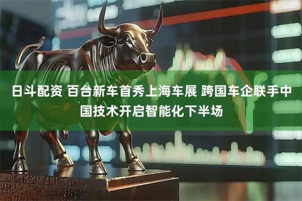 日斗配资 百台新车首秀上海车展 跨国车企联手中国技术开启智能化下半场