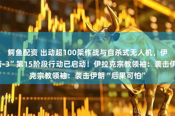 鳄鱼配资 出动超100架作战与自杀式无人机,伊朗:“真实承诺-3”第15阶段行动已启动!伊拉克宗教领袖:袭击伊朗“后果可怕”