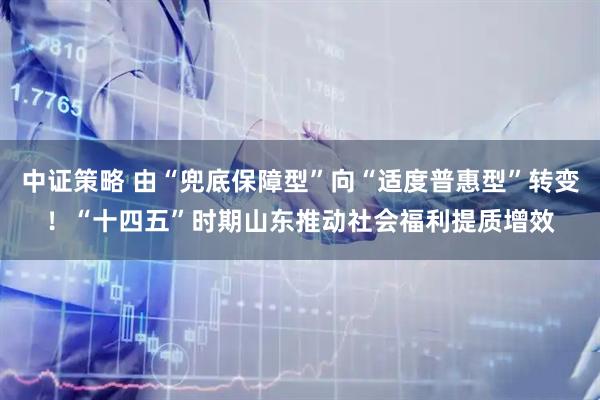 中证策略 由“兜底保障型”向“适度普惠型”转变！“十四五”时期山东推动社会福利提质增效