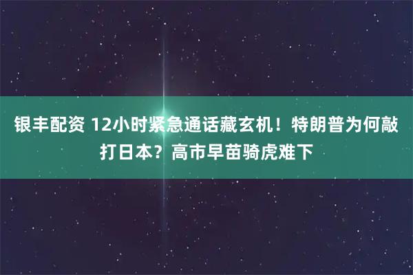 银丰配资 12小时紧急通话藏玄机!特朗普为何敲打日本?高市早苗骑虎难下