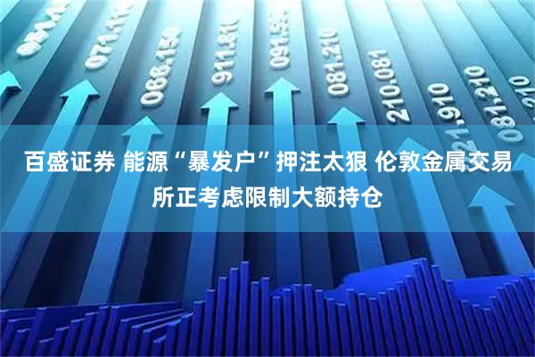 百盛证券 能源“暴发户”押注太狠 伦敦金属交易所正考虑限制大额持仓