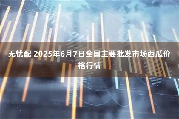 无忧配 2025年6月7日全国主要批发市场西瓜价格行情