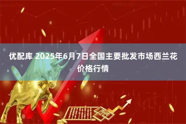 优配库 2025年6月7日全国主要批发市场西兰花价格行情