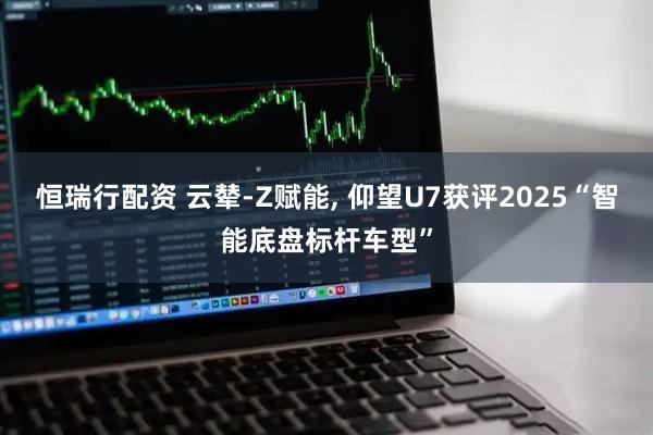 恒瑞行配资 云辇-Z赋能, 仰望U7获评2025“智能底盘标杆车型”