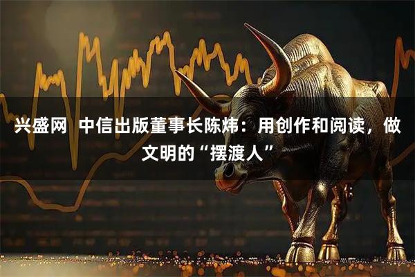 兴盛网  中信出版董事长陈炜：用创作和阅读，做文明的“摆渡人”