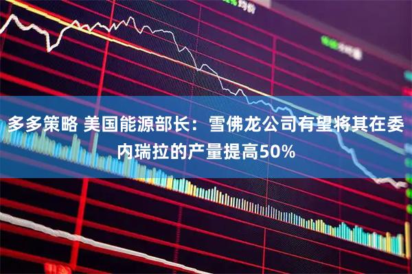 多多策略 美国能源部长:雪佛龙公司有望将其在委内瑞拉的产量提高50%