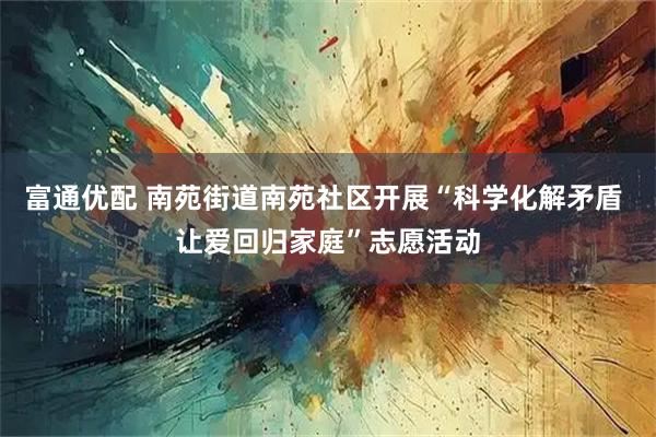 富通优配 南苑街道南苑社区开展“科学化解矛盾 让爱回归家庭”志愿活动
