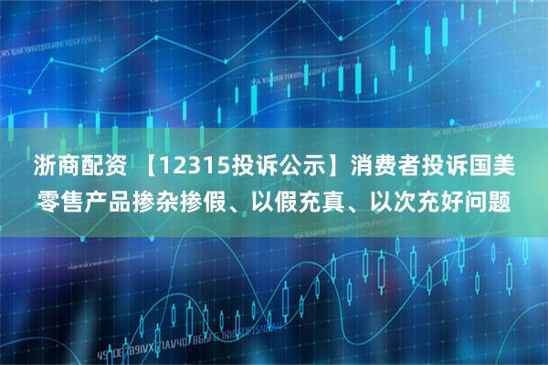 浙商配资 【12315投诉公示】消费者投诉国美零售产品掺杂掺假、以假充真、以次充好问题
