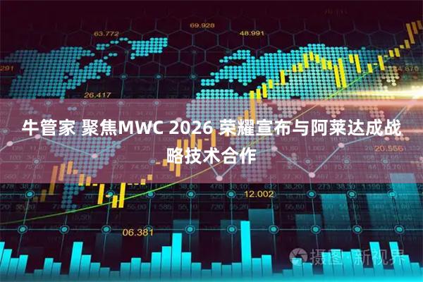 牛管家 聚焦MWC 2026 荣耀宣布与阿莱达成战略技术合作
