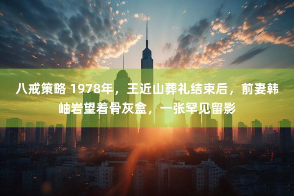 八戒策略 1978年,王近山葬礼结束后,前妻韩岫岩望着骨灰盒,一张罕见留影