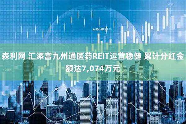 森利网 汇添富九州通医药REIT运营稳健 累计分红金额达7,074万元